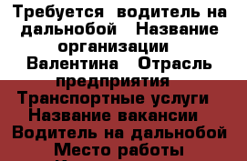 Требуется  водитель на дальнобой › Название организации ­ Валентина › Отрасль предприятия ­ Транспортные услуги › Название вакансии ­ Водитель на дальнобой › Место работы ­ Калининград - Калининградская обл., Калининград г. Работа » Вакансии   